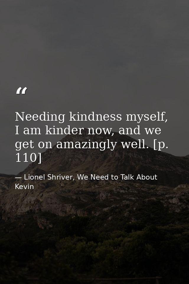 Needing kindness myself, I am kinder now, and we get on amazingly well. [p. 110] — Lionel Shriver, We Need to Talk About Kevin