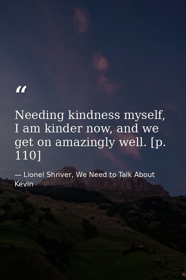 Needing kindness myself, I am kinder now, and we get on amazingly well. [p. 110] — Lionel Shriver, We Need to Talk About Kevin