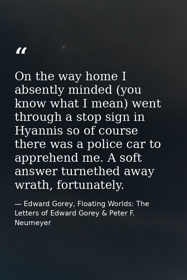 On the way home I absently minded (you know what I mean) went through a stop sign in Hyannis so of course there was a po — Edward Gorey, Floating Worlds: The Letters of Edward Gorey & Peter F. Neumeyer