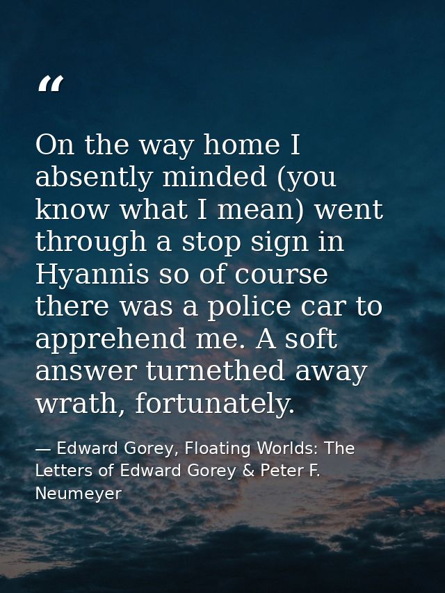 On the way home I absently minded (you know what I mean) went through a stop sign in Hyannis so of course there was a po — Edward Gorey, Floating Worlds: The Letters of Edward Gorey & Peter F. Neumeyer