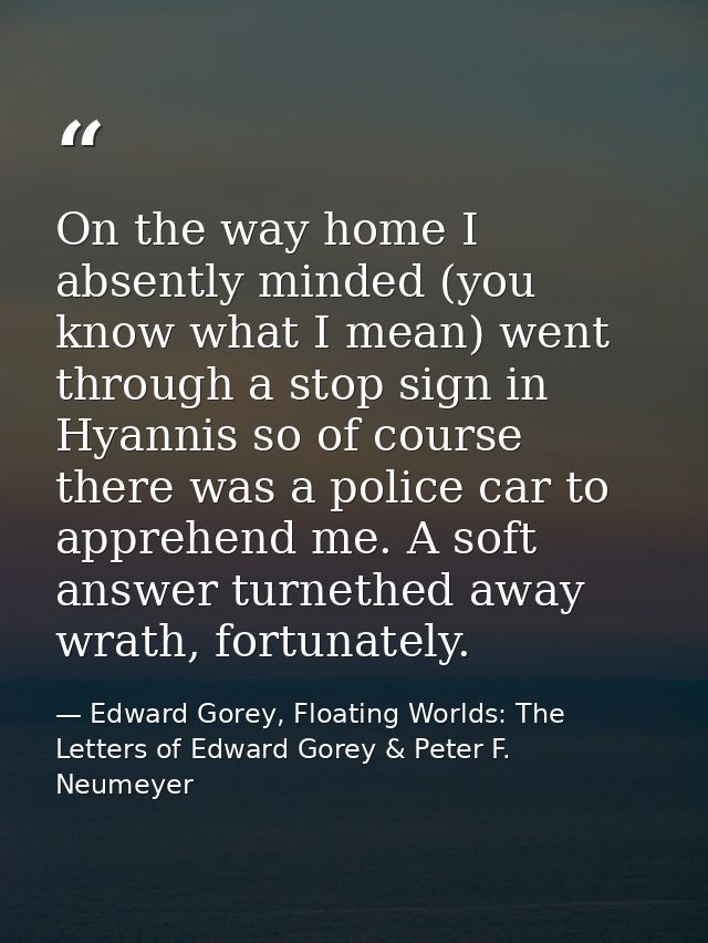 On the way home I absently minded (you know what I mean) went through a stop sign in Hyannis so of course there was a po — Edward Gorey, Floating Worlds: The Letters of Edward Gorey & Peter F. Neumeyer