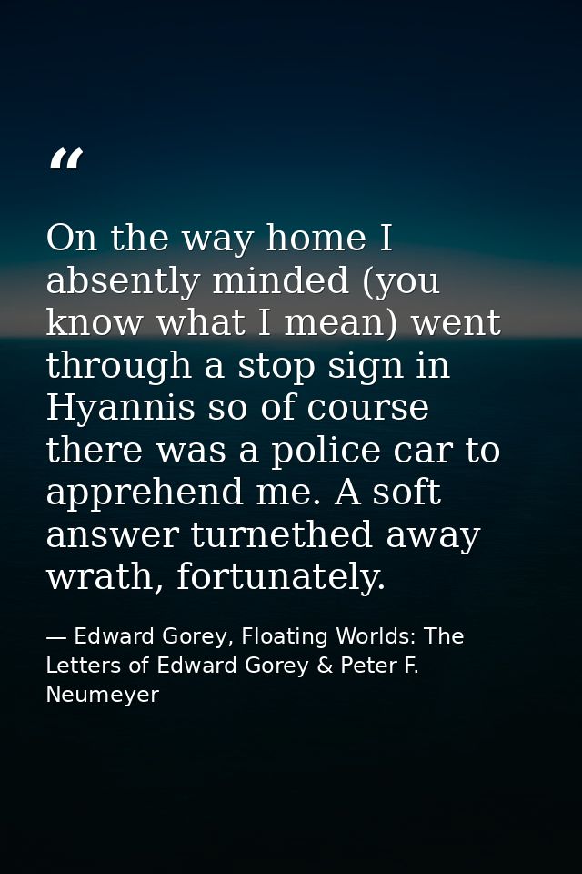 On the way home I absently minded (you know what I mean) went through a stop sign in Hyannis so of course there was a po — Edward Gorey, Floating Worlds: The Letters of Edward Gorey & Peter F. Neumeyer