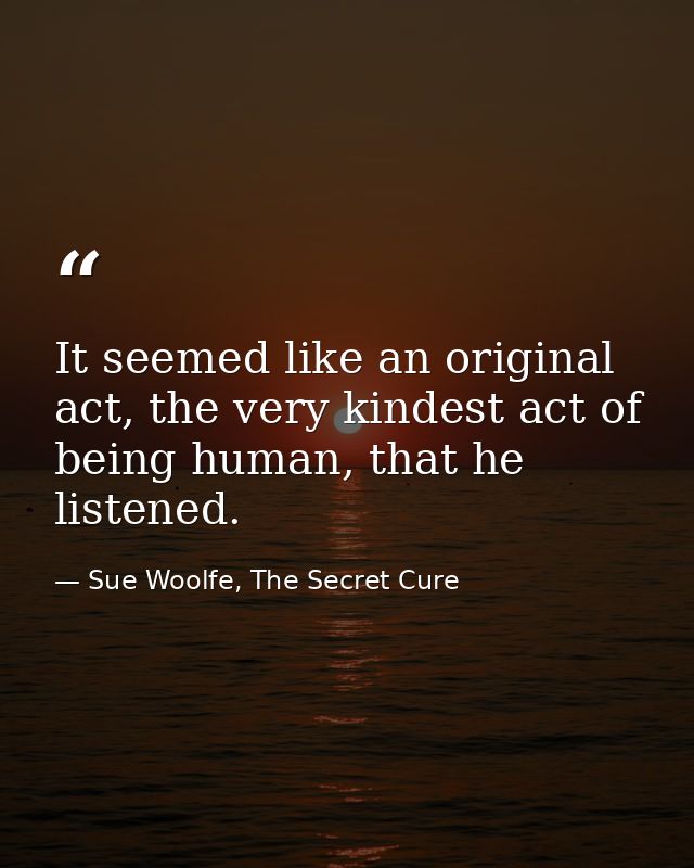 It seemed like an original act, the very kindest act of being human, that he listened. — Sue Woolfe, The Secret Cure