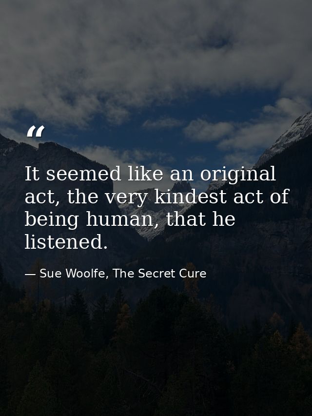 It seemed like an original act, the very kindest act of being human, that he listened. — Sue Woolfe, The Secret Cure