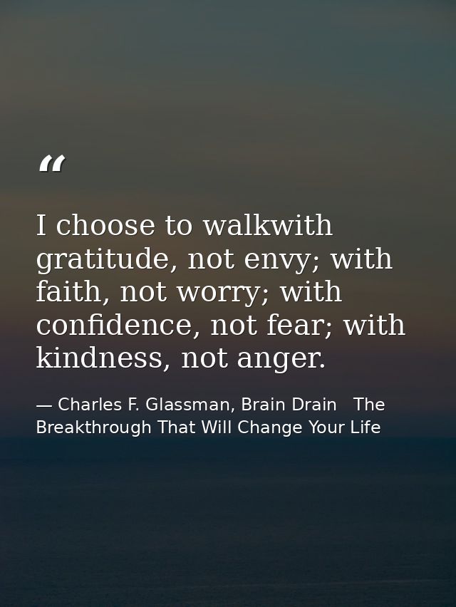 I choose to walkwith gratitude, not envy; with faith, not worry; with confidence, not fear; with kindness, not anger. — Charles F. Glassman, Brain Drain   The Breakthrough That Will Change Your Life
