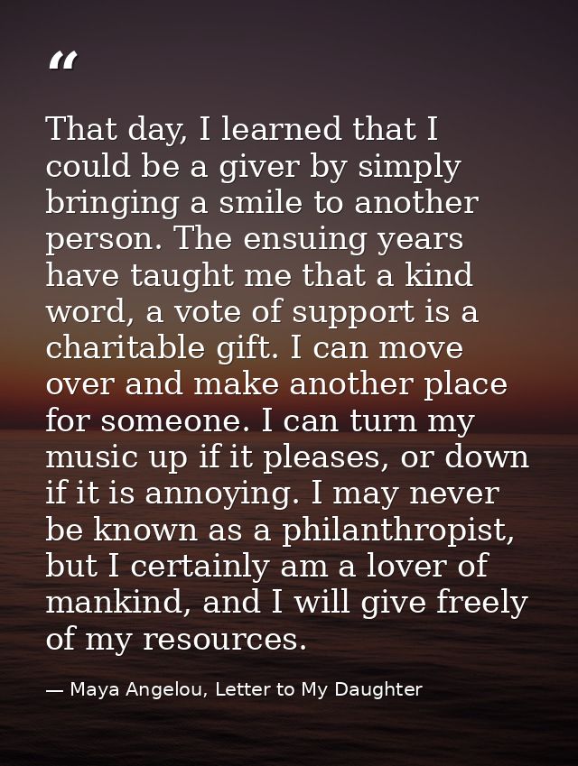 That day, I learned that I could be a giver by simply bringing a smile to another person. The ensuing years have taught  — Maya Angelou, Letter to My Daughter