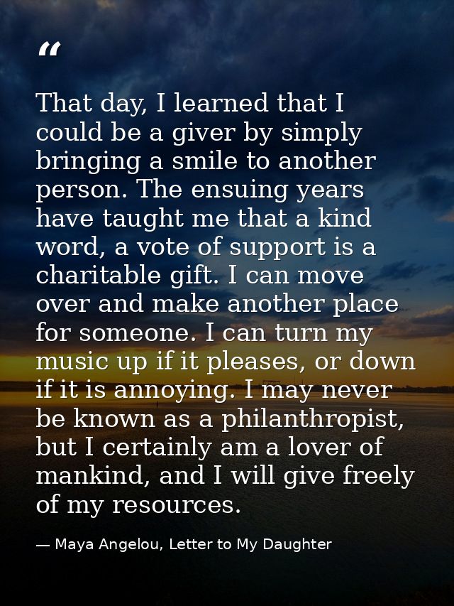That day, I learned that I could be a giver by simply bringing a smile to another person. The ensuing years have taught  — Maya Angelou, Letter to My Daughter