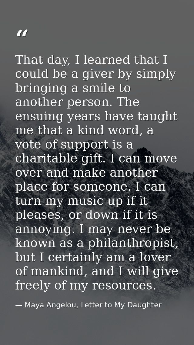 That day, I learned that I could be a giver by simply bringing a smile to another person. The ensuing years have taught  — Maya Angelou, Letter to My Daughter