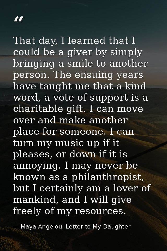 That day, I learned that I could be a giver by simply bringing a smile to another person. The ensuing years have taught  — Maya Angelou, Letter to My Daughter