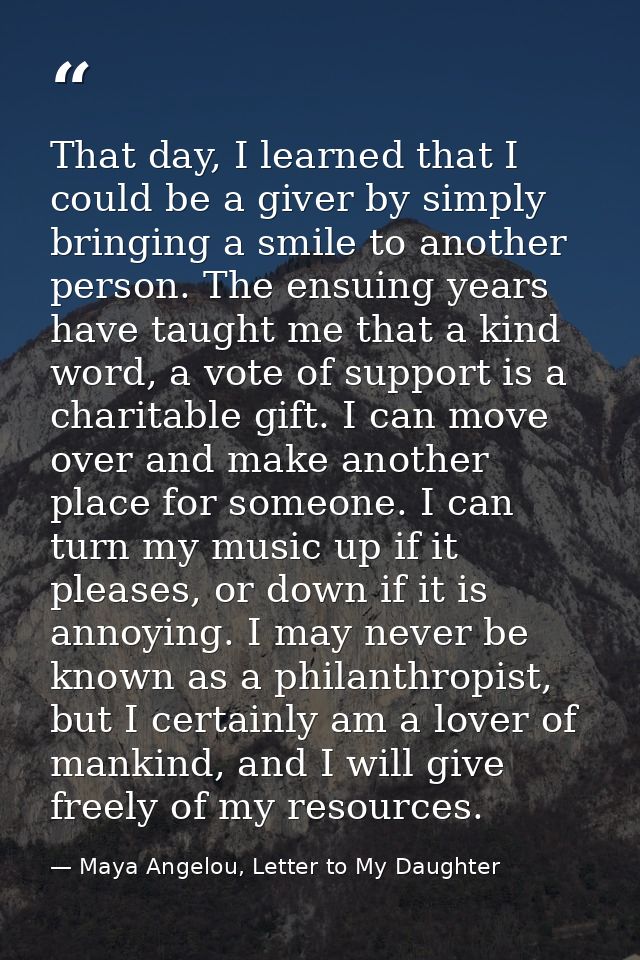 That day, I learned that I could be a giver by simply bringing a smile to another person. The ensuing years have taught  — Maya Angelou, Letter to My Daughter