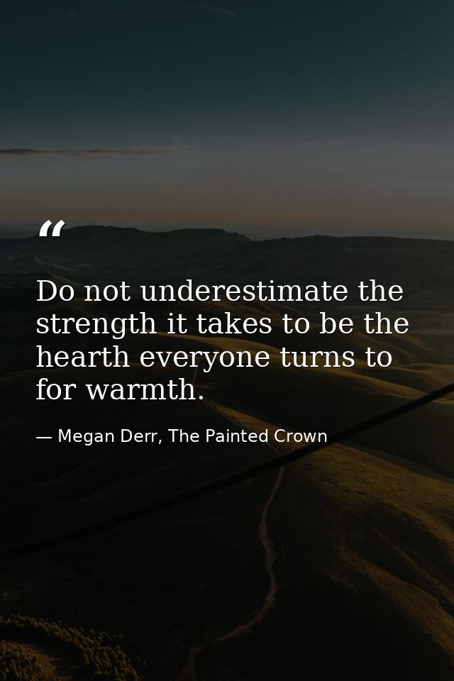 Do not underestimate the strength it takes to be the hearth everyone turns to for warmth. — Megan Derr, The Painted Crown