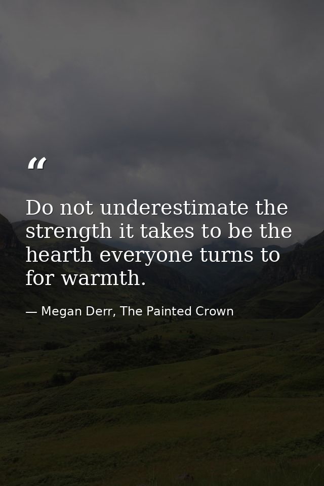 Do not underestimate the strength it takes to be the hearth everyone turns to for warmth. — Megan Derr, The Painted Crown