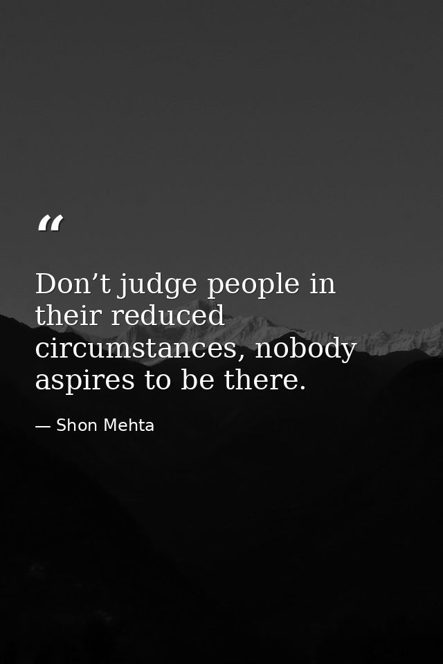 Don’t judge people in their reduced circumstances, nobody aspires to be there. — Shon Mehta