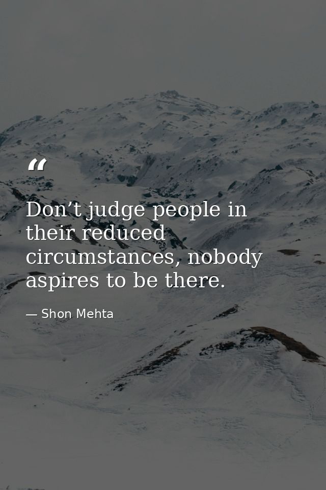 Don’t judge people in their reduced circumstances, nobody aspires to be there. — Shon Mehta