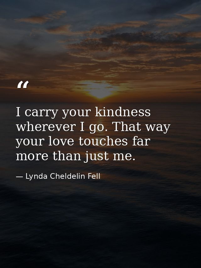 I carry your kindness wherever I go. That way your love touches far more than just me. — Lynda Cheldelin Fell