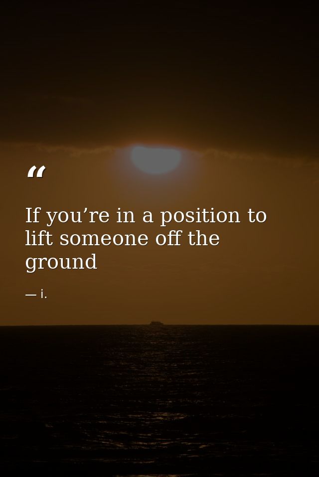 If you’re in a position to lift someone off the ground — i.