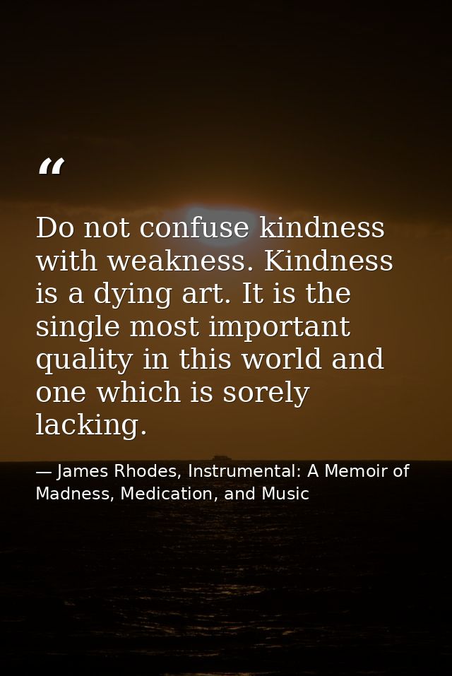 Do not confuse kindness with weakness. Kindness is a dying art. It is the single most important quality in this world an — James Rhodes, Instrumental: A Memoir of Madness, Medication, and Music