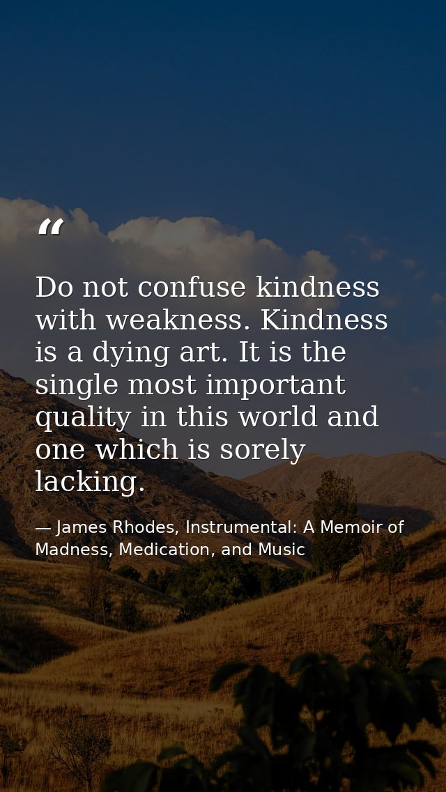 Do not confuse kindness with weakness. Kindness is a dying art. It is the single most important quality in this world an — James Rhodes, Instrumental: A Memoir of Madness, Medication, and Music