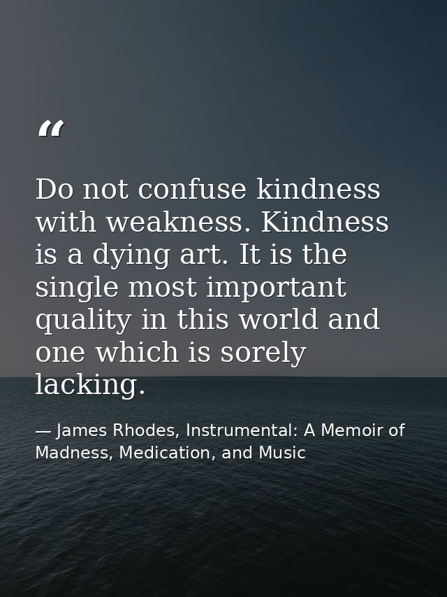 Do not confuse kindness with weakness. Kindness is a dying art. It is the single most important quality in this world an — James Rhodes, Instrumental: A Memoir of Madness, Medication, and Music