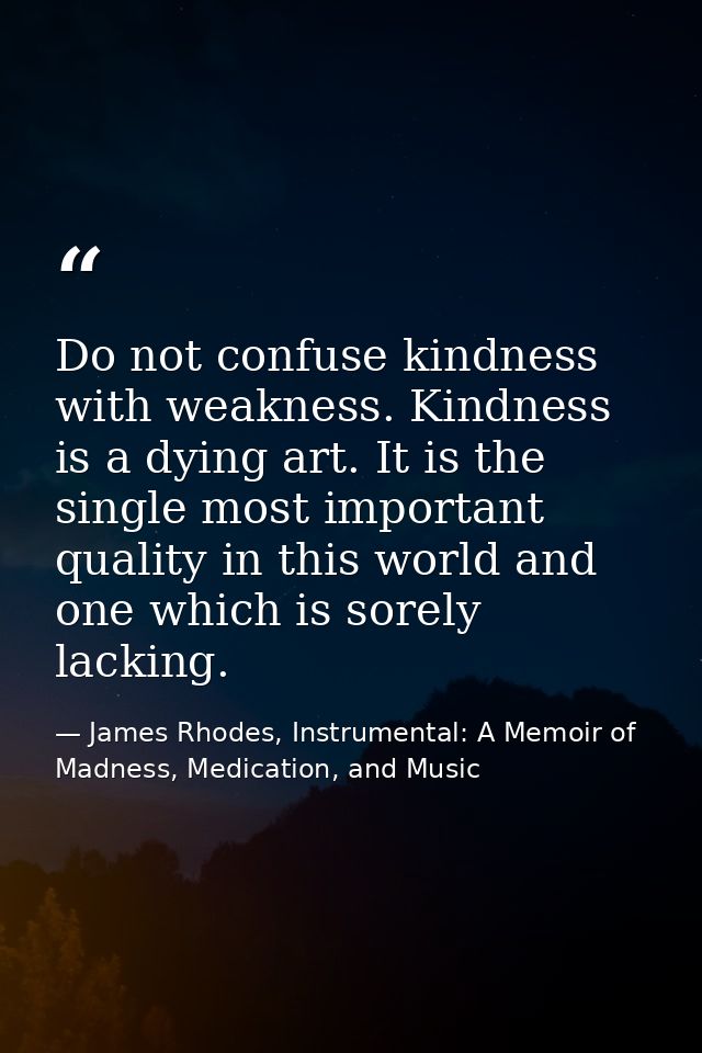 Do not confuse kindness with weakness. Kindness is a dying art. It is the single most important quality in this world an — James Rhodes, Instrumental: A Memoir of Madness, Medication, and Music