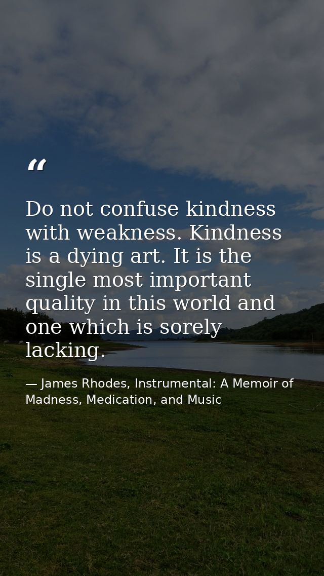 Do not confuse kindness with weakness. Kindness is a dying art. It is the single most important quality in this world an — James Rhodes, Instrumental: A Memoir of Madness, Medication, and Music