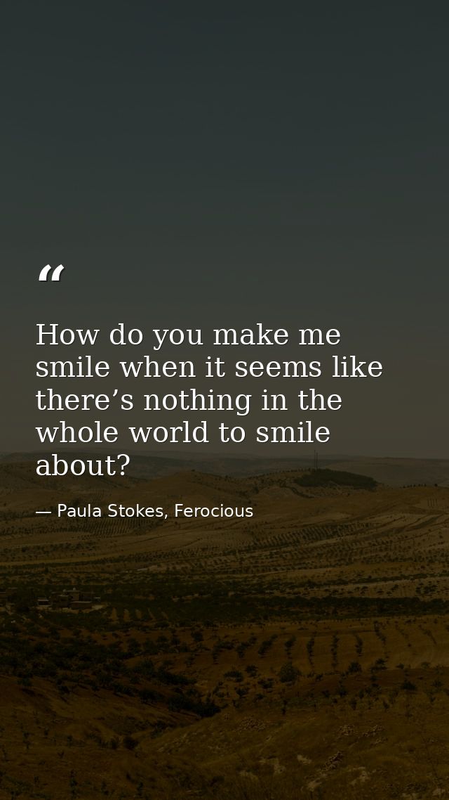 How do you make me smile when it seems like there’s nothing in the whole world to smile about? — Paula Stokes, Ferocious