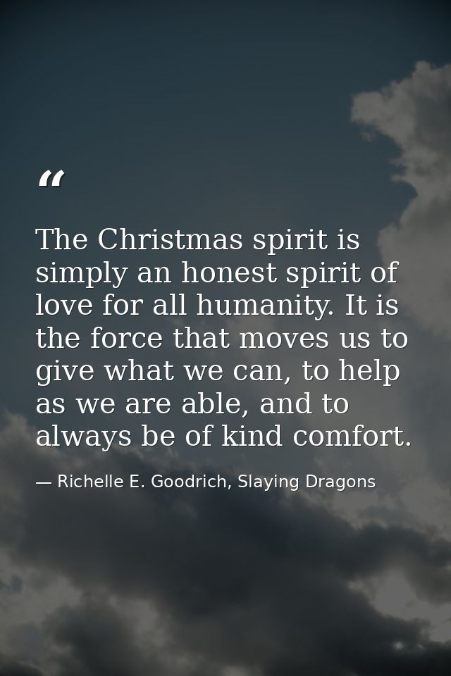 The Christmas spirit is simply an honest spirit of love for all humanity. It is the force that moves us to give what we  — Richelle E. Goodrich, Slaying Dragons