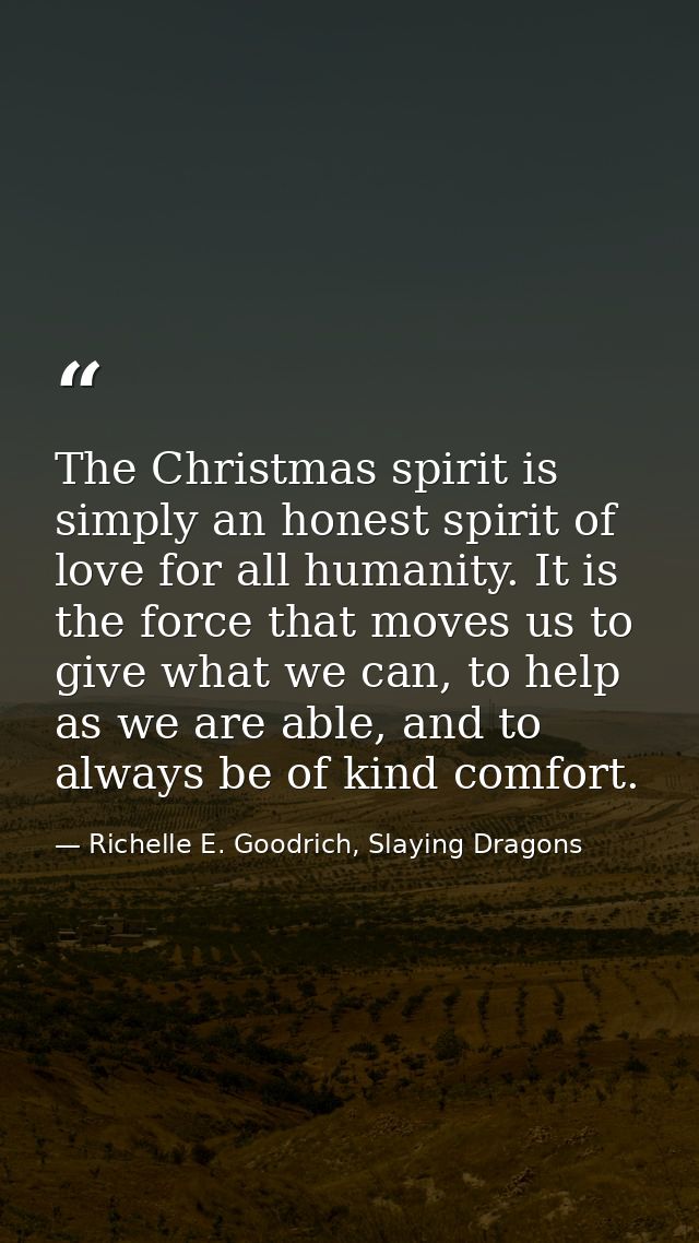 The Christmas spirit is simply an honest spirit of love for all humanity. It is the force that moves us to give what we  — Richelle E. Goodrich, Slaying Dragons