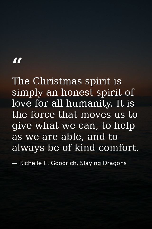 The Christmas spirit is simply an honest spirit of love for all humanity. It is the force that moves us to give what we  — Richelle E. Goodrich, Slaying Dragons