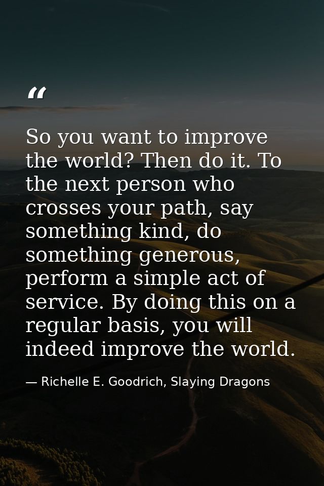 So you want to improve the world? Then do it. To the next person who crosses your path, say something kind, do something — Richelle E. Goodrich, Slaying Dragons
