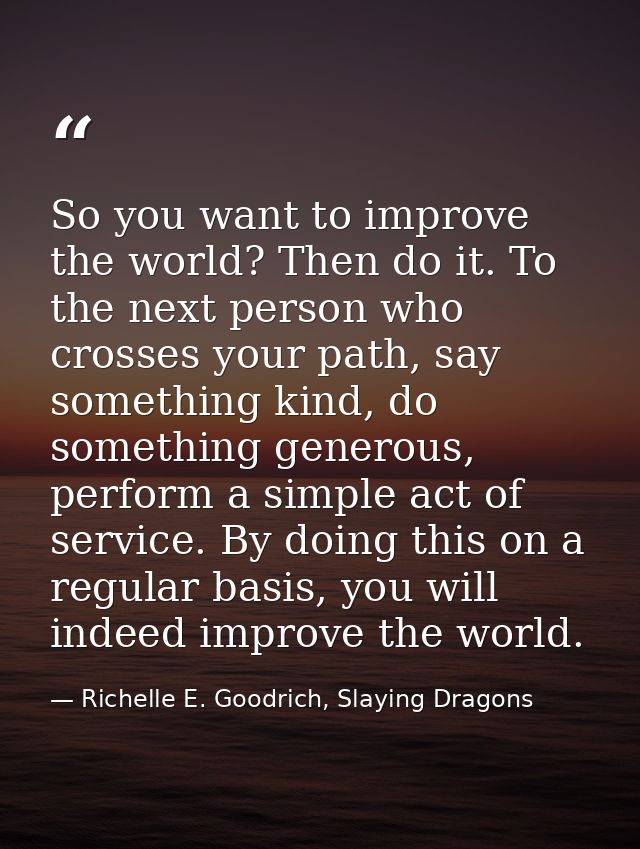 So you want to improve the world? Then do it. To the next person who crosses your path, say something kind, do something — Richelle E. Goodrich, Slaying Dragons