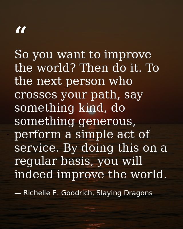 So you want to improve the world? Then do it. To the next person who crosses your path, say something kind, do something — Richelle E. Goodrich, Slaying Dragons