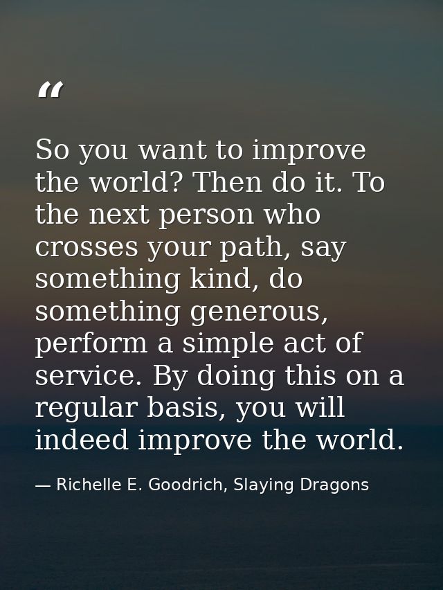 So you want to improve the world? Then do it. To the next person who crosses your path, say something kind, do something — Richelle E. Goodrich, Slaying Dragons