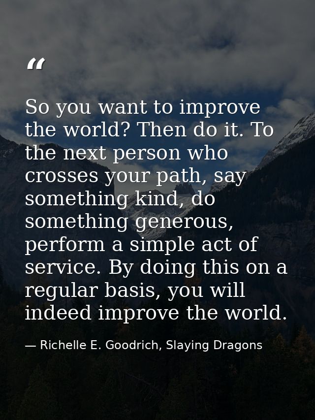 So you want to improve the world? Then do it. To the next person who crosses your path, say something kind, do something — Richelle E. Goodrich, Slaying Dragons