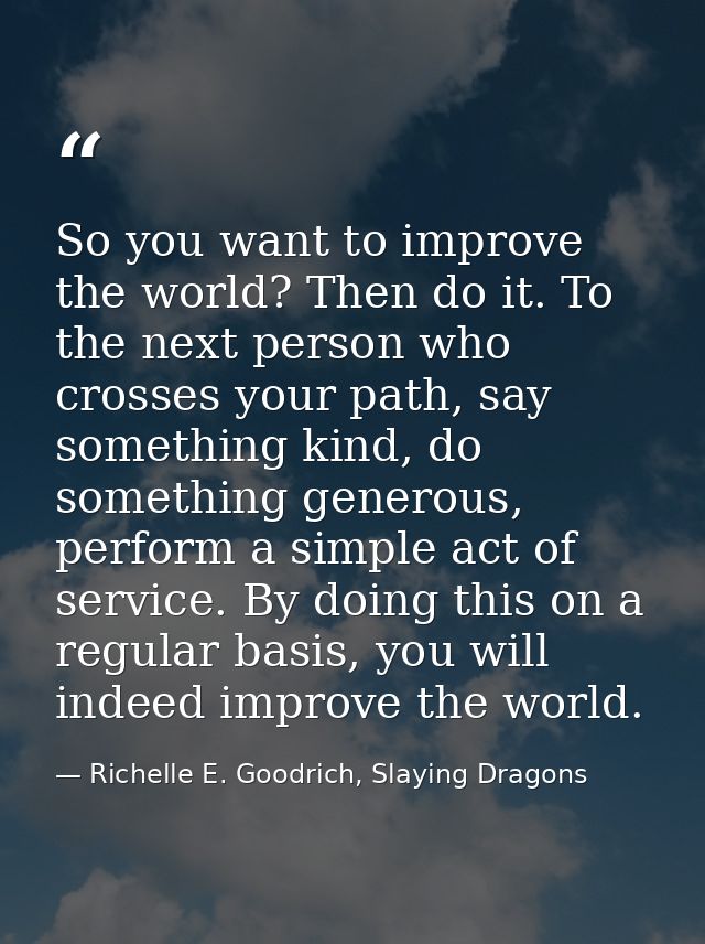 So you want to improve the world? Then do it. To the next person who crosses your path, say something kind, do something — Richelle E. Goodrich, Slaying Dragons