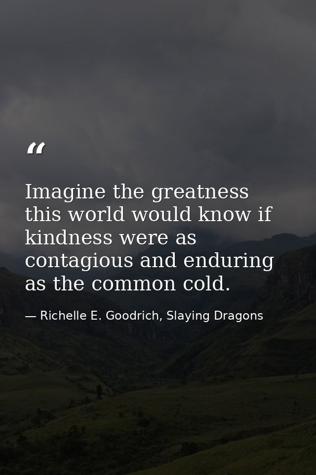 Imagine the greatness this world would know if kindness were as contagious and enduring as the common cold. — Richelle E. Goodrich, Slaying Dragons