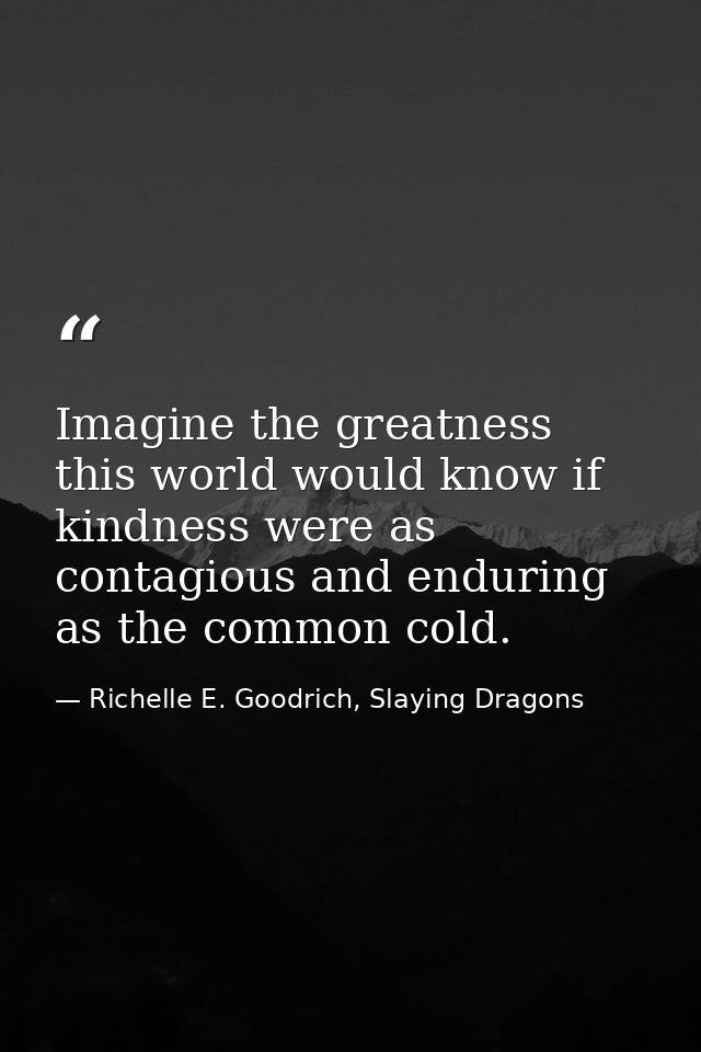 Imagine the greatness this world would know if kindness were as contagious and enduring as the common cold. — Richelle E. Goodrich, Slaying Dragons