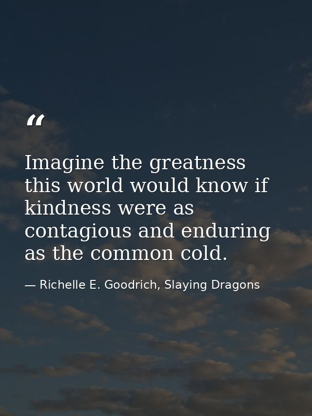 Imagine the greatness this world would know if kindness were as contagious and enduring as the common cold. — Richelle E. Goodrich, Slaying Dragons