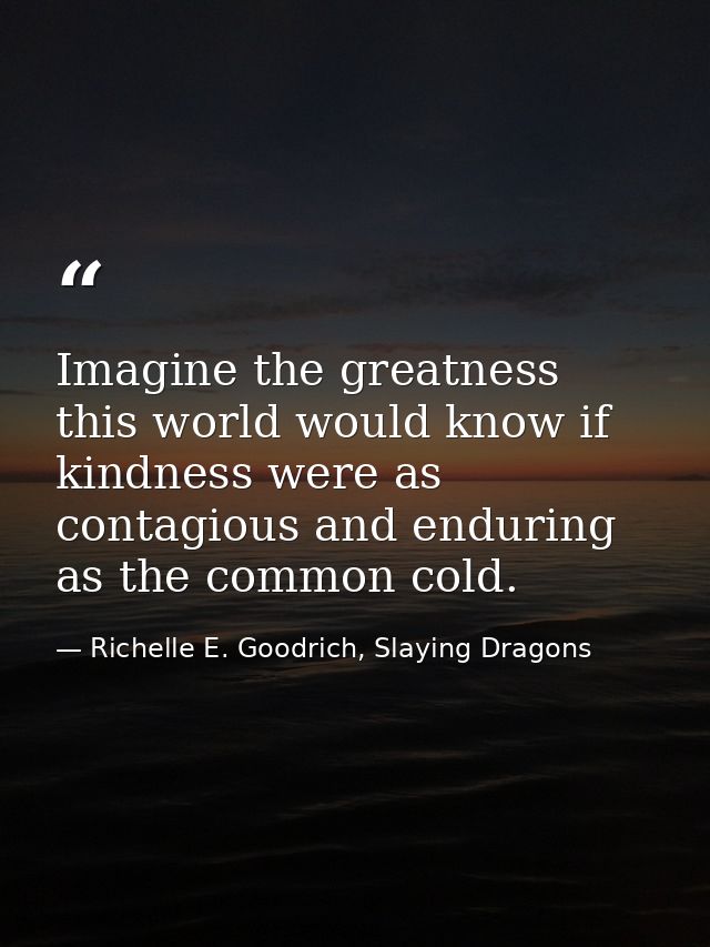Imagine the greatness this world would know if kindness were as contagious and enduring as the common cold. — Richelle E. Goodrich, Slaying Dragons
