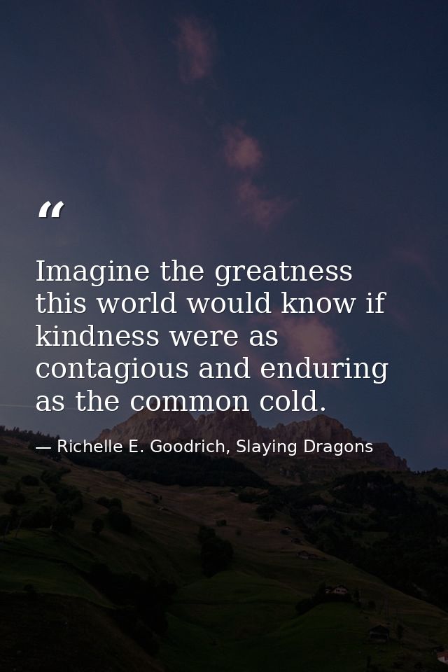 Imagine the greatness this world would know if kindness were as contagious and enduring as the common cold. — Richelle E. Goodrich, Slaying Dragons