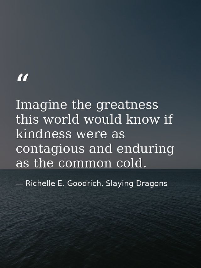 Imagine the greatness this world would know if kindness were as contagious and enduring as the common cold. — Richelle E. Goodrich, Slaying Dragons