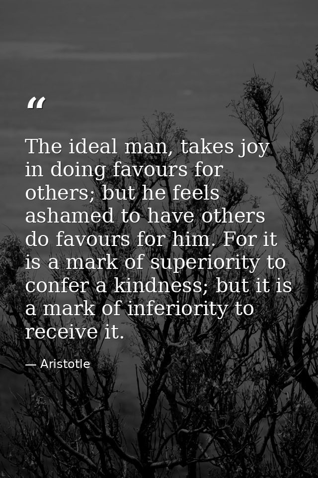 The ideal man, takes joy in doing favours for others; but he feels ashamed to have others do favours for him. For it is  — Aristotle