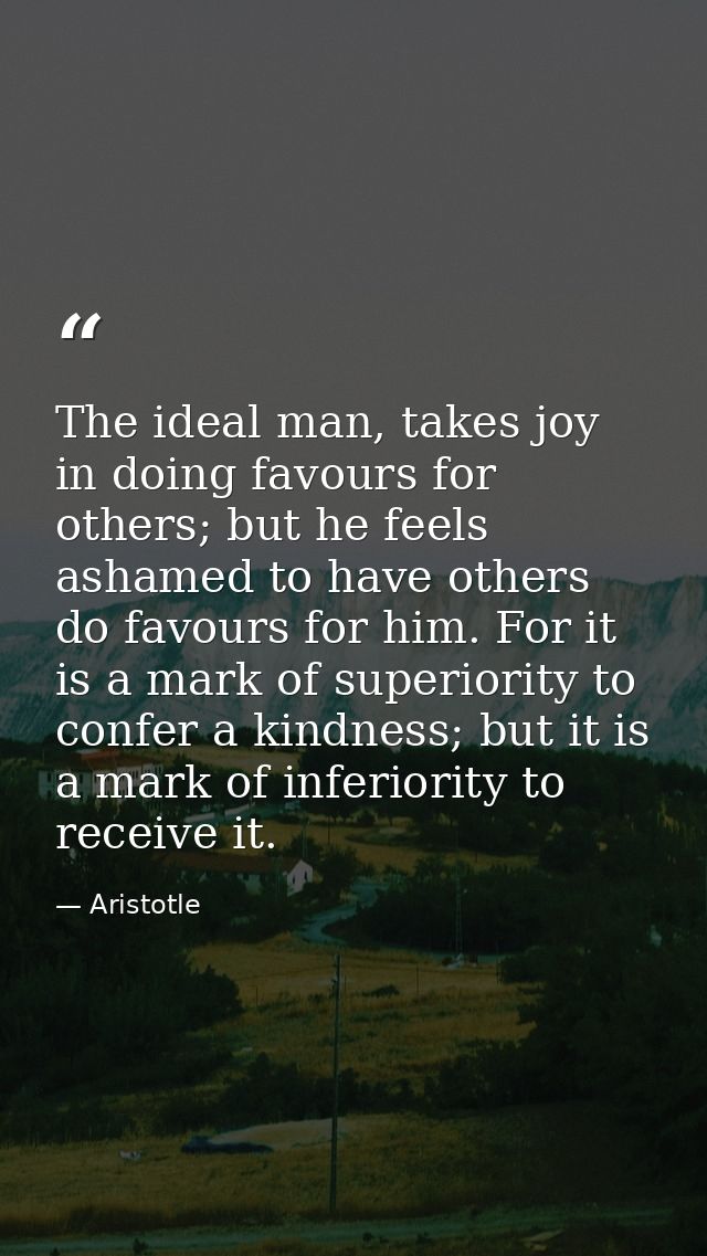 The ideal man, takes joy in doing favours for others; but he feels ashamed to have others do favours for him. For it is  — Aristotle