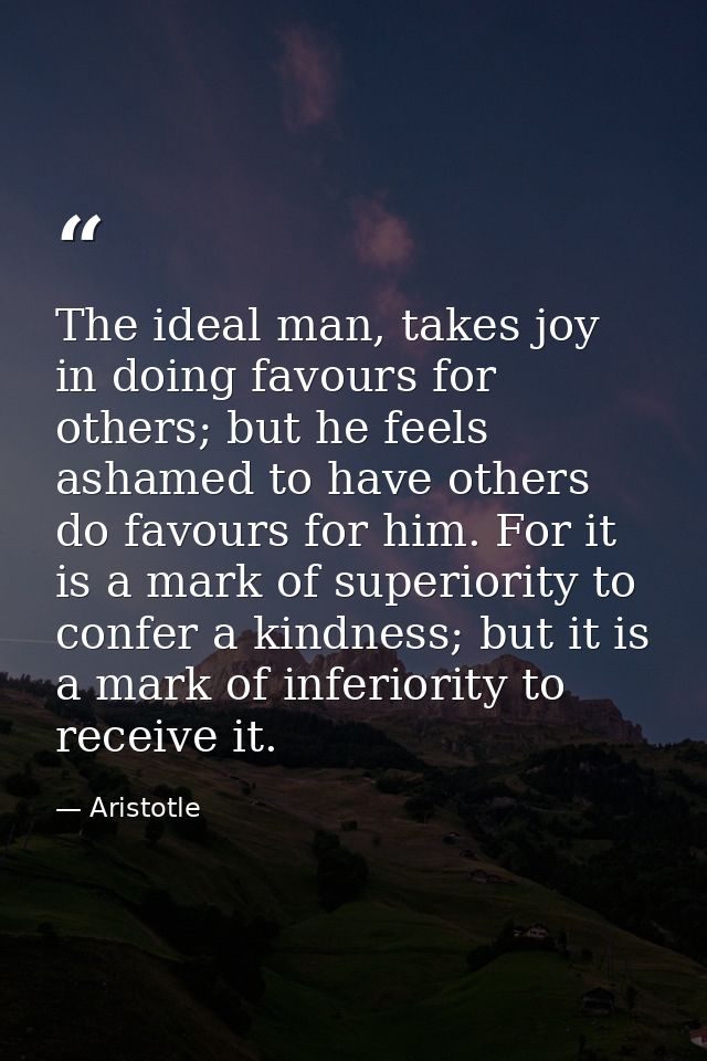 The ideal man, takes joy in doing favours for others; but he feels ashamed to have others do favours for him. For it is  — Aristotle