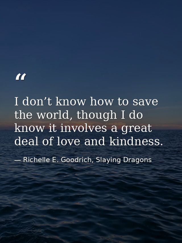 I don’t know how to save the world, though I do know it involves a great deal of love and kindness. — Richelle E. Goodrich, Slaying Dragons