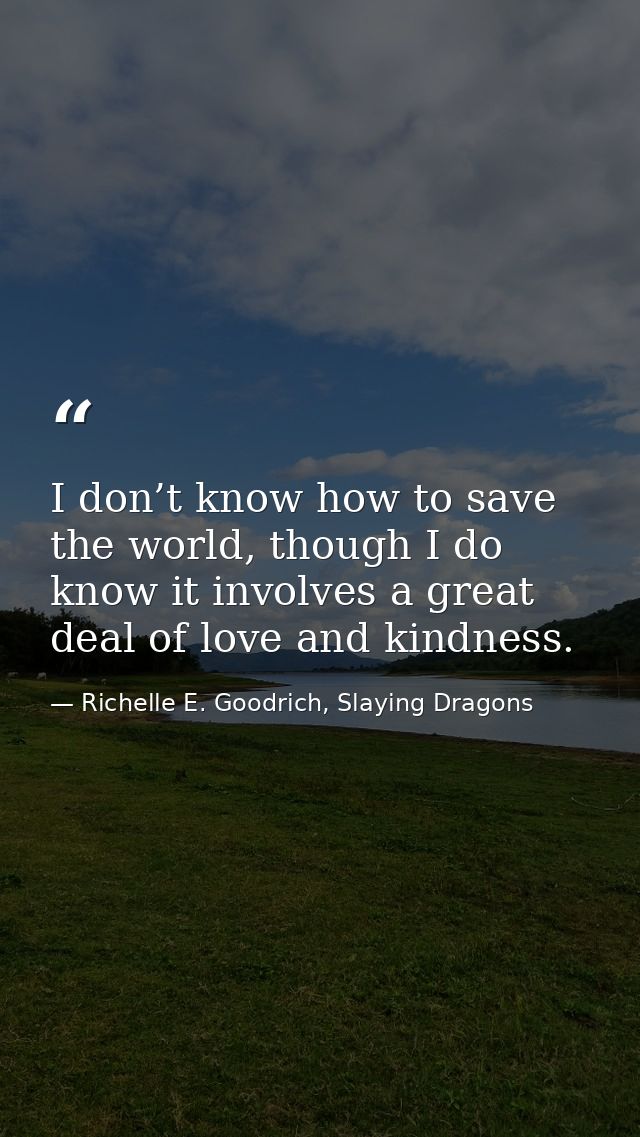 I don’t know how to save the world, though I do know it involves a great deal of love and kindness. — Richelle E. Goodrich, Slaying Dragons