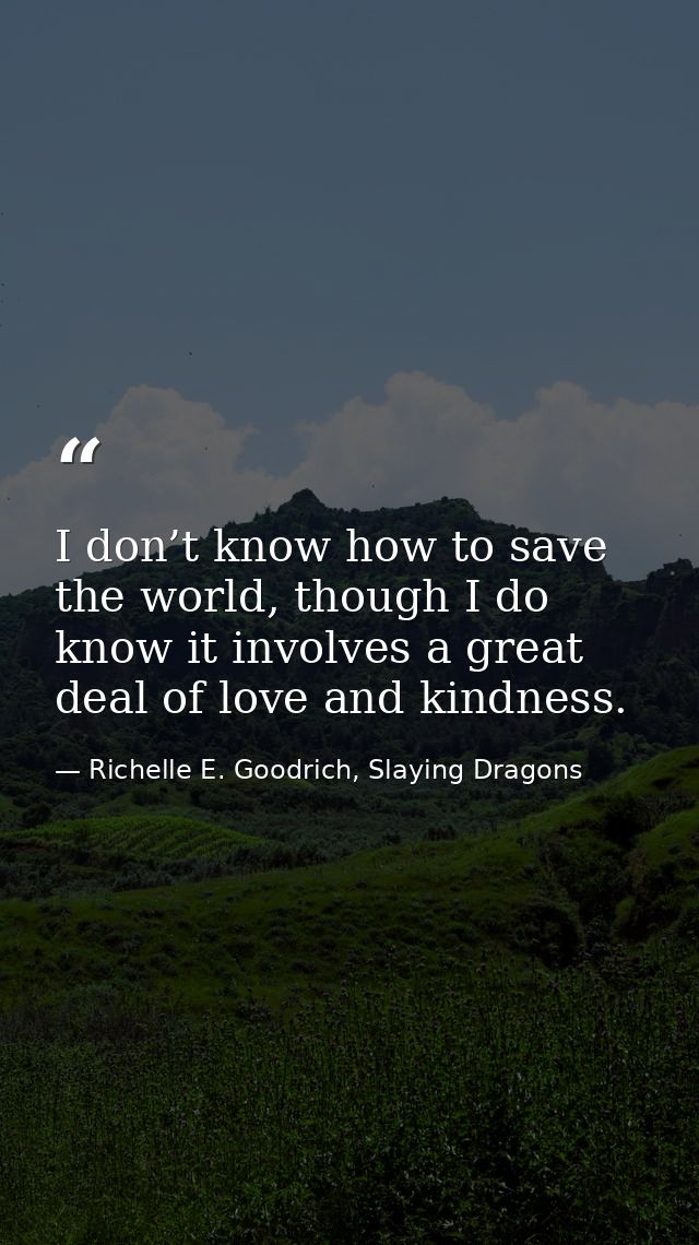 I don’t know how to save the world, though I do know it involves a great deal of love and kindness. — Richelle E. Goodrich, Slaying Dragons