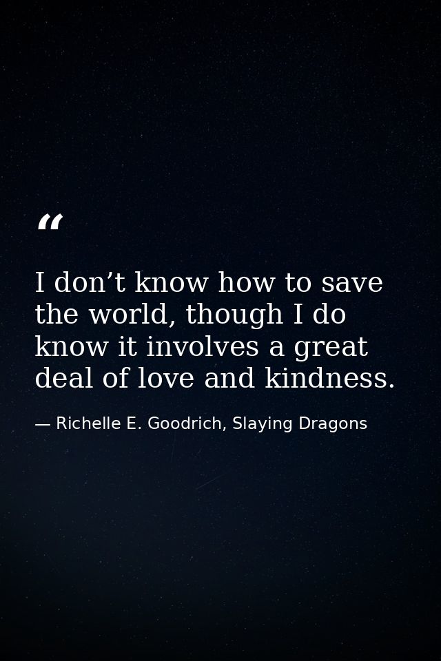 I don’t know how to save the world, though I do know it involves a great deal of love and kindness. — Richelle E. Goodrich, Slaying Dragons