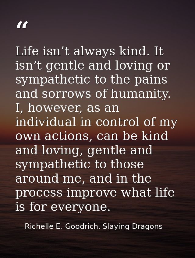 Life isn’t always kind. It isn’t gentle and loving or sympathetic to the pains and sorrows of humanity. I, however, as a — Richelle E. Goodrich, Slaying Dragons