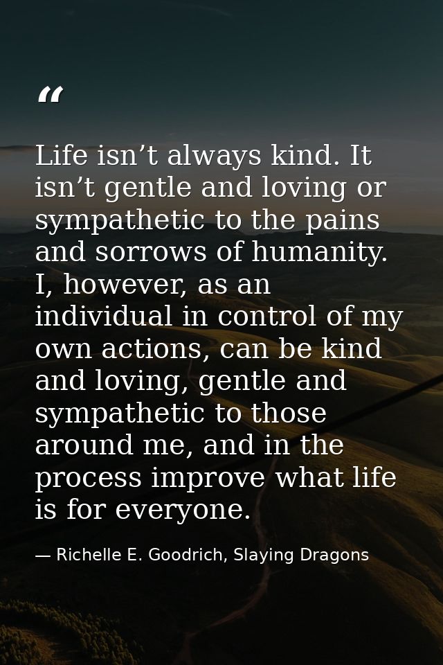 Life isn’t always kind. It isn’t gentle and loving or sympathetic to the pains and sorrows of humanity. I, however, as a — Richelle E. Goodrich, Slaying Dragons